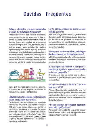 Dúvidas Freqüentes

Todos os alimentos e bebidas embalados                 Existe obrigatoriedade da declaração de
precisam ter Rotulagem Nutricional?                    Medida Caseira?
Todos com exceção das bebidas alcoólicas;              Sim. A Informação Nutricional obrigatoriamente
especiarias (como por exemplo, orégano,                deve apresentar além da quantidade da porção
canela e outros); águas minerais naturais e as         do alimento em gramas ou mililitros, o
demais águas envasadas para consumo                    correspondente em medida caseira, utilizando
humano; vinagres; sal, café, erva mate, chá e          utensílios domésticos como colher, xícara,
outras ervas sem adição de outros                      copo, dentre outros.
ingredientes (como leite ou açúcar); alimentos
preparados e embalados em restaurantes e               O número de porções contido na embalagem
estabelecimentos comerciais, prontos para o            do alimento deve ser declarado no rótulo?
consumo como sobremesas, musse, pudim,                 Não. Caso seja declarado, pode constar na
salada de frutas; os produtos fracionados nos          tabela de informação nutricional ou em local
pontos de venda a varejo, comercializados              próxima à mesma.

                                                       A rotulagem nutricional é obrigatória
                                                       também para produtos a granel e ou pesados
                                                       à vista do consumidor?
                                                       A legislação não se aplica aos produtos
                                                       vendidos a granel ou pesados à vista do
                                                       consumidor.

                                                       Por que no nutriente Gordura Trans não
como pré-medidos como queijos, salame,                 aparece o %VD?
presunto; as frutas, vegetais e carnes in              Porque não existe valor estabelecido, uma vez
natura, refrigerados e congelados.                     que o consumo de gordura trans não deve ser
                                                       estimulado. Deve-se procurar sempre
Embalagens muito pequenas também devem                 observar os alimentos com os menores teores
trazer a rotulagem nutricional?                        de gordura trans.
Os alimentos com embalagens cuja superfície
visível para rotulagem seja menor ou igual a           Por que algumas informações aparecem
100 cm 2 não necessitam apresentar a                   como não significativas?
informação nutricional obrigatória. Se esses           Porque os valores são tão pequenos, apesar
alimentos forem processados para dietas                de não serem ZERO, que são considerados
com restrição de nutrientes (“diet’) ou o valor        não significativos para o consumo.
energético e ou o(s) nutriente(s) reduzido(s)
(‘light”) devem apresentar informação
nutricional obrigatória.

                                                  13
 