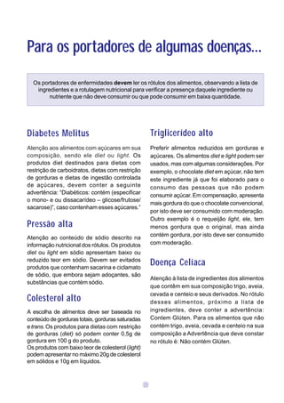 Para os portadores de algumas doenças...
  Os portadores de enfermidades devem ler os rótulos dos alimentos, observando a lista de
   ingredientes e a rotulagem nutricional para verificar a presença daquele ingrediente ou
        nutriente que não deve consumir ou que pode consumir em baixa quantidade.




Diabetes Melitus                                        Triglicerídeo alto
Atenção aos alimentos com açúcares em sua               Preferir alimentos reduzidos em gorduras e
composição, sendo ele diet ou light. Os                 açúcares. Os alimentos diet e light podem ser
produtos diet destinados para dietas com                usados, mas com algumas considerações. Por
restrição de carboidratos, dietas com restrição         exemplo, o chocolate diet em açúcar, não tem
de gorduras e dietas de ingestão controlada             este ingrediente já que foi elaborado para o
de açúcares, devem conter a seguinte                    consumo das pessoas que não podem
advertência: “Diabéticos: contém (especificar           consumir açúcar. Em compensação, apresenta
o mono- e ou dissacarídeo – glicose/frutose/
                                                        mais gordura do que o chocolate convencional,
sacarose)”, caso contenham esses açúcares.”
                                                        por isto deve ser consumido com moderação.
                                                        Outro exemplo é o requeijão light, ele, tem
Pressão alta                                            menos gordura que o original, mas ainda
                                                        contém gordura, por isto deve ser consumido
Atenção ao conteúdo de sódio descrito na
informação nutricional dos rótulos. Os produtos         com moderação.
diet ou light em sódio apresentam baixo ou
reduzido teor em sódio. Devem ser evitados
produtos que contenham sacarina e ciclamato
                                                        Doença Celíaca
de sódio, que embora sejam adoçantes, são
                                                        Atenção à lista de ingredientes dos alimentos
substâncias que contém sódio.
                                                        que contêm em sua composição trigo, aveia,
                                                        cevada e centeio e seus derivados. No rótulo
Colesterol alto                                         desses alimentos, próximo a lista de
A escolha de alimentos deve ser baseada no              ingredientes, deve conter a advertência:
conteúdo de gorduras totais, gorduras saturadas         Contem Glúten. Para os alimentos que não
e trans. Os produtos para dietas com restrição          contém trigo, aveia, cevada e centeio na sua
de gorduras (diet) só podem conter 0,5g de              composição a Advertência que deve constar
gordura em 100 g do produto.                            no rótulo é: Não contém Glúten.
Os produtos com baixo teor de colesterol (light)
podem apresentar no máximo 20g de colesterol
em sólidos e 10g em líquidos.



                                                   15
 