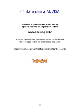 Contato com a ANVISA

         Qualquer dúvida consulte o web site da
         Agência Nacional de Vigilância Sanitária


                www.anvisa.gov.br

  Entre em contato com a Vigilância Sanitária de seu Estado.
      Os endereços podem ser encontrados na página:


http://www.anvisa.gov.br/institucional/snvs/centro_est.htm




                              17
 