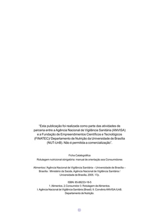“Esta publicação foi realizada como parte das atividades de
parceria entre a Agência Nacional de Vigilância Sanitária (ANVISA)
  e a Fundação de Empreendimentos Científicos e Tecnológicos
(FINATEC)/ Departamento de Nutrição da Universidade de Brasília
          (NUT-UnB). Não é permitida a comercialização”.


                                Ficha Catalográfica
  Rotulagem nutricional obrigatória: manual de orientação aos Consumidores


Alimentos / Agência Nacional de Vigilância Sanitária – Universidade de Brasília –
    Brasília : Ministério da Saúde, Agência Nacional de Vigilância Sanitária /
                        Universidade de Brasília, 2005. 17p.

                                ISBN: 85-88233-18-5
              1. Alimentos. 2.Consumidor 3. Rotulagem de Alimentos.
   I. Agência Nacional de Vigilância Sanitária (Brasil). II. Convênio ANVISA /UnB.
                             Departamento de Nutrição.




                                         03
 