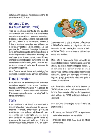 saturada em relação à necessidade diária de
uma dieta de 2000 Kcal.


Gorduras Trans
(ou Ácidos Graxos Trans )
Tipo de gordura encontrada em grandes
quantidades em alimentos industrializados
como as margarinas, cremes vegetais,
biscoitos, sorvetes, snacks (salgadinhos
prontos), produtos de panificação, alimentos
                                                      Além de saber o que é VALOR DIÁRIO DE
fritos e lanches salgados que utilizam as
                                                      REFERÊNCIA e entender o significado de cada
gorduras vegetais hidrogenadas na sua
                                                      nutriente da INFORMAÇÃO NUTRICIONAL
preparação. O consumo desse tipo de gordura
deve ser muito reduzido, considerando que o           OBRIGATÓRIA é importante saber utilizar todas
nosso organismo não necessita desse tipo de           essas informações.
gordura e ainda porque quando consumido em
grandes quantidades pode aumentar o risco de          Mas, não é necessário ficar somando as
desenvolvimento de doenças do coração. Não            quantidades de cada nutriente para saber se
se deve consumir mais que 2 gramas de                 atingiu ou não as recomendações diárias. O
gordura trans por dia.
                                                      importante é escolher alimentos mais
Obs: O nome trans é devido ao tipo de ligações        saudáveis a partir da comparação de alimentos
químicas que esse tipo de gordura apresenta.          similares, como, por exemplo, escolher o
                                                      iogurte, queijo, pão mais adequado para a
Fibra Alimentar                                       saúde da sua família.
Está presente em diversos tipos de alimentos
de origem vegetal, como frutas, hortaliças,
                                                      Para isso basta saber que altos valores de
feijões e alimentos integrais. A ingestão de
                                                      %VD indicam que o produto apresenta alto
fibras auxilia no funcionamento do intestino.
                                                      teor de determinado nutriente. Já os produtos
Procure consumir alimentos com altos %VD de
fibras alimentares!                                   com valores de %VD reduzidos indicam o
                                                      contrário.
Sódio
Está presente no sal de cozinha e alimentos           Para ter uma alimentação mais saudável dê
industrializados (salgadinhos de pacote,              preferência a:
molhos prontos, embutidos, produtos
enlatados com salmoura) devendo ser                   • Produtos com baixos %VD para gorduras
consumido com moderação uma vez que o                   saturadas, gorduras trans e sódio;
seu consumo excessivo pode levar ao
aumento da pressão arterial. Evite os                 • Produtos com altos %VD para as fibras
alimentos que possuem altos %VD em sódio.               alimentares.



                                                 09
 