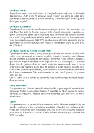 Manual de Orientação aos Consumidores - Educação para o Consumo Saudável - 11
Gorduras Totais
As gorduras são as principais fontes de energia do corpo e ajudam na absorção
das vitaminas A, D, E e K. As gorduras totais referem-se à soma de todos os ti-
pos de gorduras encontradas em um alimento, tanto de origem animal quanto
de origem vegetal.
Gorduras Saturadas
Tipo de gordura presente em alimentos de origem animal. São exemplos: car-
nes, toucinho, pele de frango, queijos, leite integral, manteiga, requeijão, io-
gurte. O consumo desse tipo de gordura deve ser moderado porque, quando
consumido em grandes quantidades, pode aumentar o risco de desenvolvimen-
to de doenças do coração. Alto %VD signiﬁca que o alimento apresenta grande
quantidade de gordura saturada em relação à necessidade diária de uma dieta
de 2000 Kcal.
Gorduras Trans ou Ácidos Graxos Trans
Tipo de gordura encontrada em grandes quantidades em alimentos industriali-
zados como as margarinas, cremes vegetais, biscoitos, sorvetes, snacks (salga-
dinhos prontos), produtos de paniﬁcação, alimentos fritos e lanches salgados
que utilizam as gorduras vegetais hidrogenadas na sua preparação. O consumo
desse tipo de gordura deve ser muito reduzido, considerando que o nosso
organismo não necessita desse tipo de gordura e ainda porque, quando con-
sumido em grandes quantidades, pode aumentar o risco de desenvolvimento
de doenças do coração. Não se deve consumir mais que 2 gramas de gordura
trans por dia.
Obs: O nome trans é devido ao tipo de ligações químicas que esse tipo de gor-
dura apresenta.
Fibra Alimentar
Está presente em diversos tipos de alimentos de origem vegetal, como frutas,
hortaliças, feijões e alimentos integrais. A ingestão de ﬁbras auxilia no funcio-
namento do intestino. Procure consumir alimentos com alto %VD de ﬁbras
alimentares!
Sódio
Está presente no sal de cozinha e alimentos industrializados (salgadinhos de
pacote, molhos prontos, embutidos, produtos enlatados com salmoura) de-
vendo ser consumido com moderação uma vez que o seu consumo excessivo
pode levar ao aumento da pressão arterial. Evite os alimentos que possuem alto
%VD em sódio.
 