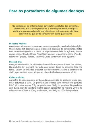 20 - Manual de Orientação aos Consumidores - Educação para o Consumo Saudável
Os portadores de enfermidades devem ler os rótulos dos alimentos,
observando a lista de ingredientes e a rotulagem nutricional para
veriﬁcar a presença daquele ingrediente ou nutriente que não deve
consumir ou que pode consumir em baixa quantidade.
Diabetes Melitus
Atenção aos alimentos com açúcares em sua composição, sendo ele diet ou light.
Os produtos diet destinados para dietas com restrição de carboidratos, dietas
com restrição de gorduras e dietas de ingestão controlada de açúcares, devem
conter a seguinte advertência: “Diabéticos: contém (especiﬁcar o mono e/ou dis-
sacarídeo – glicose / frutose / sacarose)”, caso contenham esses açúcares.”
Pressão alta
Atenção ao conteúdo de sódio descrito na informação nutricional dos rótulos.
Os produtos diet ou light em sódio apresentam baixo ou reduzido teor em
sódio. Devem ser evitados produtos que contenham sacarina e ciclamato de
sódio, que, embora sejam adoçantes, são substâncias que contêm sódio.
Colesterol alto
A escolha de alimentos deve ser baseada no conteúdo de gorduras totais, gor-
duras saturadas e trans. Os produtos para dietas com restrição de gorduras
(diet) só podem conter 0,5g de gordura em 100g do produto. Os produtos
com baixo teor de colesterol (light) podem apresentar no máximo 20mg de
colesterol em sólidos e 10mg em líquidos, em 100g ou 100ml do produto.
Para os portadores de algumas doenças
 