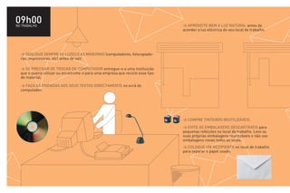 09h00
NO TRABALHO                                                                     > APROVEITE BEM A LUZ NATURAL antes de
                                                                                acender a luz eléctrica do seu local de trabalho.




  > DESLIGUE SEMPRE AS LUZES E AS MÁQUINAS (computadores, fotocopiado-
  ras, impressoras, etc) antes de sair.

  > SE PRECISAR DE TROCAR DE COMPUTADOR entregue-o a uma instituição
  que o queira utilizar ou encaminhe-o para uma empresa que recicle esse tipo
  de material.

  > FAÇA AS EMENDAS AOS SEUS TEXTOS DIRECTAMENTE no ecrã do
  computador.




                                                                                > COMPRE TINTEIROS REUTILIZÁVEIS.
                                                                                > EVITE AS EMBALAGENS DESCARTÁVEIS para
                                                                                pequenas refeições no local de trabalho. Leve as
                                                                                suas próprias embalagens reutilizáveis e não use
                                                                                embalagens novas todas as vezes.
                                                                                > COLOQUE UM RECIPIENTE no local de trabalho
                                                                                para separar o papel usado.
 