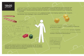 18h00
NAS COMPRAS             > ESCOLHA PRODUTOS E ESTABELECIMENTOS que contribuem para a realização de trocas comerciais mais
                        justas entre o Norte e o Sul e melhores condições de vida para os produtores das chamadas “Economias em
                        Desenvolvimento”. Escolha produtos fabricados por empresas com uma política ambiental e social transparente
                        e confirmada.
                        > PREFIRA PRODUTOS DE PRODUÇÃO LOCAL produtos de origem mais longínqua significam mais transporte,
                        mais poluição, mais embalagem, maior consumo de recursos.




                                                                                       > ESCOLHA PRODUTOS COM BAIXOS TEORES DE
                                                                                       SUBSTÂNCIAS POLUENTES como as pilhas com baixo teor
                                                                                       de mercúrio ou cádmio.
                                                                                       > PREFIRA BEBIDAS EM VASILHAME com tara recuperável.

                                                                                       > EVITE COMPRAR ALIMENTOS QUE CONTENHAM ADITIVOS
                                                                                       corantes e conservantes desnecessários.




> PROCURE ADQUIRIR PRODUTOS ORIUNDOS DA AGRICULTURA BIOLÓGICA
prescinda de produtos químicos e desconfie da designação “bio” de alguns
produtos, procurando informar-se sobre as condições de controlo da produção
biológica dos produtos que pretende adquirir.
 