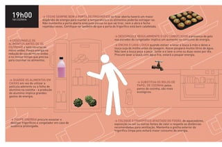 19h00
  NA COZINHA
                         > FECHE SEMPRE BEM A PORTA DO FRIGORÍFICO se ficar aberta haverá um maior
                         dispêndio de energia para manter a temperatura e os alimentos poderão estragar-se.
                         Não mantenha a porta aberta enquanto pensa no que vai tirar, nem a abra e feche
                         repetidas vezes. Certifique-se também de que a porta do frigorífico está bem calafetada.


                                                                                > DESCONGELE REGULARMENTE O SEU CONGELADOR a presença de gelo
> DESCONGELE OS                                                                 nas paredes do congelador implica um aumento no consumo de energia.
ALIMENTOS ANTES DE OS                                                           > ENCHA O LAVA-LOUÇA quando estiver a lavar a louça à mão e deixe a
COZINHAR e sem recurso ao                                                       louça suja de molho antes da lavagem. Assim poupará muitos litros de água.
micro-ondas. Poupa energia na                                                   Não lave a louça peça a peça. Junte-a e lave-a uma ou duas vezes por dia.
redução do uso do micro-ondas                                                   Procure lavar a louça com água fria, estará a poupar energia.
e no menor tempo que precisa
para cozinhar os alimentos.




> GUARDE OS ALIMENTOS EM
CAIXAS em vez de utilizar a                                                                      > SUBSTITUA OS ROLOS DE
película aderente ou a folha de                                                                  PAPEL DE COZINHA pelos
alumínio na cozinha - a produção                                                                 panos de cozinha, são mais
de alumínio implica grandes                                                                      ecológicos.
gastos de energia.




 > POUPE ENERGIA procure esvaziar e                                             > COLOQUE O FRIGORÍFICO AFASTADO DO FOGÃO, de aquecedores,
 desligar frigoríficos e congelador em caso de                                  exposição ao sol ou outras fontes de calor e respeite as distâncias
 ausência prolongada.                                                           recomendadas para ventilação. Mantenha a grelha exterior do
                                                                                frigorífico limpa pois evitará maior consumo de energia.
 