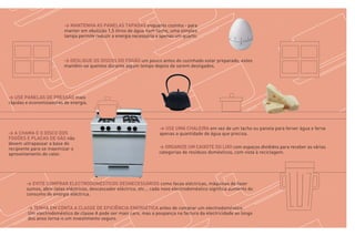 > MANTENHA AS PANELAS TAPADAS enquanto cozinha - para
                         manter em ebulição 1,5 litros de água num tacho, uma simples
                         tampa permite reduzir a energia necessária a apenas um quarto.




                         > DESLIGUE OS DISCOS DO FOGÃO um pouco antes do cozinhado estar preparado, estes
                         mantêm-se quentes durante algum tempo depois de serem desligados.




> USE PANELAS DE PRESSÃO mais
rápidas e economizadoras de energia.




                                                                      > USE UMA CHALEIRA em vez de um tacho ou panela para ferver água e ferva
> A CHAMA E O DISCO DOS                                               apenas a quantidade de água que precisa.
FOGÕES E PLACAS DE GÁS não
devem ultrapassar a base do
recipiente para se maximizar o                                        > ORGANIZE UM CAIXOTE DO LIXO com espaços divididos para receber as várias
aproveitamento do calor.                                              categorias de resíduos domésticos, com vista à reciclagem.




        > EVITE COMPRAR ELECTRODOMÉSTICOS DESNECESSÁRIOS como facas eléctricas, máquinas de fazer
        sumos, abre-latas eléctricos, descascador eléctrico, etc... cada novo electrodoméstico significa aumento do
        consumo de energia eléctrica.

        > TENHA EM CONTA A CLASSE DE EFICIÊNCIA ENERGÉTICA antes de comprar um electrodoméstico.
        Um electrodoméstico de classe A pode ser mais caro, mas a poupança na factura da electricidade ao longo
        dos anos torna-o um investimento seguro.
 