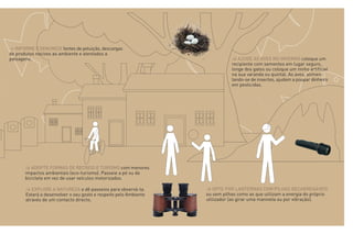 > INFORME E DENUNCIE fontes de poluição, descargas
de produtos nocivos ao ambiente e atentados a
paisagens.                                                         > AJUDE AS AVES NO INVERNO coloque um
                                                                   recipiente com sementes em lugar seguro,
                                                                   longe dos gatos ou coloque um ninho artificial
                                                                   na sua varanda ou quintal. As aves, alimen-
                                                                   tando-se de insectos, ajudam a poupar dinheiro
                                                                   em pesticidas.




       > ADOPTE FORMAS DE RECREIO E TURISMO com menores
       impactos ambientais (eco-turismo). Passeie a pé ou de
       bicicleta em vez de usar veículos motorizados.

       > EXPLORE A NATUREZA e dê passeios para observá-la.
       Estará a desenvolver o seu gosto e respeito pelo Ambiente
       através de um contacto directo.
 