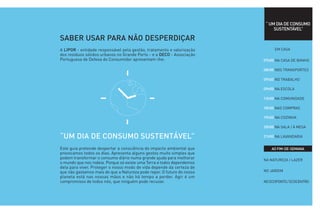 “ UM DIA DE CONSUMO
                                                                             SUSTENTÁVEL”

SABER USAR PARA NÃO DESPERDIÇAR
A LIPOR - entidade responsável pela gestão, tratamento e valorização         EM CASA
dos resíduos sólidos urbanos no Grande Porto - e a DECO - Associação
Portuguesa de Defesa do Consumidor apresentam-lhe:                      07h00 NA CASA DE BANHO

                                                                        08h00 NOS TRANSPORTES

                                                                        09h00 NO TRABALHO

                                                                        09h00 NA ESCOLA

                                                                        13h00 NA COMUNIDADE

                                                                        18h00 NAS COMPRAS

                                                                        19h00 NA COZINHA

                                                                        20h00 NA SALA / À MESA

“UM DIA DE CONSUMO SUSTENTÁVEL”                                         21h00 NA LAVANDARIA


Este guia pretende despertar a consciência do impacto ambiental que         AO FIM-DE-SEMANA
provocamos todos os dias. Apresenta alguns gestos muito simples que
podem transformar o consumo diário numa grande ajuda para melhorar      NA NATUREZA / LAZER
o mundo que nos rodeia. Porque só existe uma Terra e todos dependemos
dela para viver. Proteger o nosso modo de vida depende da certeza de
que não gastamos mais do que a Natureza pode repor. O futuro do nosso   NO JARDIM
planeta está nas nossas mãos e não há tempo a perder. Agir é um
compromisso de todos nós, que ninguém pode recusar.                     NO ECOPONTO / ECOCENTRO
 