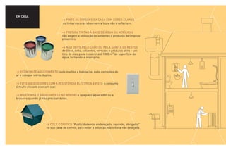 EM CASA
                                > PINTE AS DIVISÕES DA CASA COM CORES CLARAS
                                as tintas escuras absorvem a luz e não a reflectem.


                                > PREFIRA TINTAS À BASE DE ÁGUA OU ACRÍLICAS
                                não exigem a utilização de solventes e produtos de limpeza
                                poluentes.

                                > NÃO DEITE PELO CANO OU PELA SANITA OS RESTOS
                                de óleos, tinta, solventes, vernizes e produtos afins - um
                                litro de óleo pode recobrir até 1000 m2 de superfície de
                                água, tornando-a imprópria.



> ECONOMIZE AQUECIMENTO isole melhor a habitação, evite correntes de
ar e coloque vidros duplos.

> EVITE AQUECEDORES COM A RESISTÊNCIA ELÉCTRICA À VISTA o consumo
é muito elevado e secam o ar.

> MANTENHA O AQUECIMENTO NO MÍNIMO e apague o aquecedor ou a
braseira quando já não precisar deles.




                    > COLE O DÍSTICO “Publicidade não endereçada, aqui não, obrigado!”
                    na sua caixa de correio, para evitar a poluição publicitária não desejada.
 