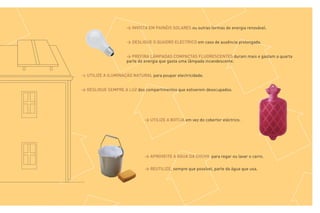 > INVISTA EM PAINÉIS SOLARES ou outras formas de energia renovável.


                     > DESLIGUE O QUADRO ELÉCTRICO em caso de ausência prolongada.


                     > PREFIRA LÂMPADAS COMPACTAS FLUORESCENTES duram mais e gastam a quarta
                     parte da energia que gasta uma lâmpada incandescente.


> UTILIZE A ILUMINAÇÃO NATURAL para poupar electricidade.


> DESLIGUE SEMPRE A LUZ dos compartimentos que estiverem desocupados.




                             > UTILIZE A BOTIJA em vez do cobertor eléctrico.




                             > APROVEITE A ÁGUA DA CHUVA para regar ou lavar o carro.

                             > REUTILIZE, sempre que possível, parte da água que usa.
 