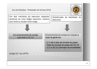 100100
Ano de Eleições - Prestação de Contas 2013
Substituição da totalidade do
executivo
Um encerramento de contas
reportado a 31/12
Um dos membros do executivo cessante
pertence ao novo Órgão executivo, mesmo
que venha a ocupar outro cargo.
(artigo 52.º da LOPTC)
Encerramento de contas em relação a
cada da gerência:
--1/1 até à data da tomada de posse
-- Data da tomada de posse até 31/12
-- 1/1 a 31/12 (principio da anualidade)
 