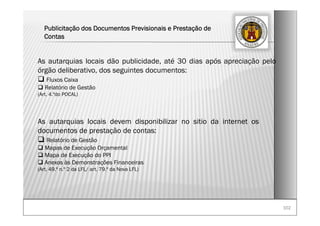 102102
Publicitação dos Documentos Previsionais e Prestação de
Contas
As autarquias locais dão publicidade, até 30 dias após apreciação pelo
órgão deliberativo, dos seguintes documentos:
Fluxos Caixa
Relatório de Gestão
(Art. 4.ºdo POCAL)
As autarquias locais devem disponibilizar no sitio da internet os
documentos de prestação de contas:
Relatório de Gestão
Mapas de Execução Orçamental
Mapa de Execução do PPI
Anexos às Demonstrações Financeiras
(Art. 49.º n.º 2 da LFL/ art. 79.º da Nova LFL)
 
