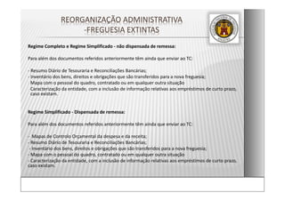 Regime Completo e Regime Simplificado ‐ não dispensada de remessa:
Para além dos documentos referidos anteriormente têm ainda que enviar ao TC:
‐ Resumo Diário de Tesouraria e Reconciliações Bancárias;
‐ Inventário dos bens, direitos e obrigações que são transferidos para a nova freguesia;
‐ Mapa com o pessoal do quadro, contratado ou em qualquer outra situação
‐ Caracterização da entidade, com a inclusão de informação relativas aos empréstimos de curto prazo, 
caso existam.
Regime Simplificado ‐ Dispensada de remessa:
Para além dos documentos referidos anteriormente têm ainda que enviar ao TC:
‐ Mapas de Controlo Orçamental da despesa e da receita; 
‐ Resumo Diário de Tesouraria e Reconciliações Bancárias;
‐ Inventário dos bens, direitos e obrigações que são transferidos para a nova freguesia;
‐ Mapa com o pessoal do quadro, contratado ou em qualquer outra situação
‐ Caracterização da entidade, com a inclusão de informação relativas aos empréstimos de curto prazo, 
caso existam.
REORGANIZAÇÃO ADMINISTRATIVA  
‐FREGUESIA EXTINTAS
 