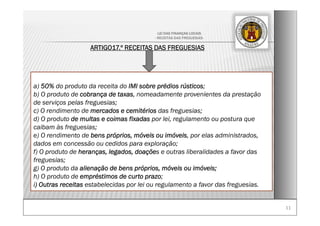 1111
LEI DAS FINANÇAS LOCAIS
- RECEITAS DAS FREGUESIAS-
ARTIGO17.º RECEITAS DAS FREGUESIAS
a) 50% do produto da receita do IMI sobre prédios rústicos;
b) O produto de cobrança de taxas, nomeadamente provenientes da prestação
de serviços pelas freguesias;
c) O rendimento de mercados e cemitérios das freguesias;
d) O produto de multas e coimas fixadas por lei, regulamento ou postura que
caibam às freguesias;
e) O rendimento de bens próprios, móveis ou imóveis, por elas administrados,
dados em concessão ou cedidos para exploração;
f) O produto de heranças, legados, doações e outras liberalidades a favor das
freguesias;
g) O produto da alienação de bens próprios, móveis ou imóveis;
h) O produto de empréstimos de curto prazo;
i) Outras receitas estabelecidas por lei ou regulamento a favor das freguesias.
 