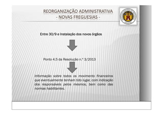 REORGANIZAÇÃO ADMINISTRATIVA  
‐ NOVAS FREGUESIAS ‐
Entre 30/9 e Instalação dos novos órgãos
Ponto 4.5 da Resolução n.º 3/2013
Informação sobre todos os movimento financeiros
que eventualmente tenham tido lugar, com indicação
dos responsáveis pelos mesmos, bem como das
normas habilitantes.
 