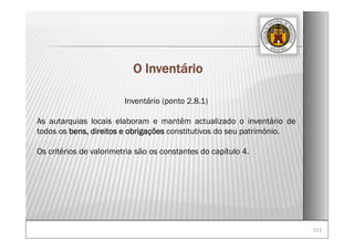 111111
O Inventário
Inventário (ponto 2.8.1)
As autarquias locais elaboram e mantêm actualizado o inventário de
todos os bens, direitos e obrigações constitutivos do seu património.
Os critérios de valorimetria são os constantes do capítulo 4.
 
