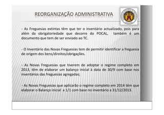 ‐ As Freguesias extintas têm que ter o inventário actualizado, pois para
além da obrigatoriedade que decorre do POCAL, também é um
documento que tem de ser enviado ao TC.
‐ O Inventário das Novas Freguesias tem de permitir identificar a freguesia
de origem dos bens/direitos/obrigações.
‐ As Novas Freguesias que tiverem de adoptar o regime completo em
2013, têm de elaborar um balanço inicial à data de 30/9 com base nos
inventários das freguesias agregadas;
‐ As Novas Freguesias que aplicarão o regime completo em 2014 têm que
elaborar o Balanço inicial a 1/1 com base no inventário a 31/12/2013.
REORGANIZAÇÃO ADMINISTRATIVA  
 
