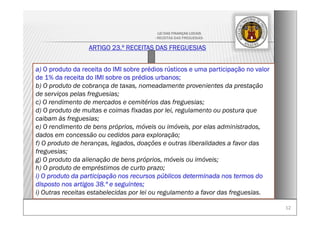1212
LEI DAS FINANÇAS LOCAIS
- RECEITAS DAS FREGUESIAS-
ARTIGO 23.º RECEITAS DAS FREGUESIAS
a) O produto da receita do IMI sobre prédios rústicos e uma participação no valor
de 1% da receita do IMI sobre os prédios urbanos;
b) O produto de cobrança de taxas, nomeadamente provenientes da prestação
de serviços pelas freguesias;
c) O rendimento de mercados e cemitérios das freguesias;
d) O produto de multas e coimas fixadas por lei, regulamento ou postura que
caibam às freguesias;
e) O rendimento de bens próprios, móveis ou imóveis, por elas administrados,
dados em concessão ou cedidos para exploração;
f) O produto de heranças, legados, doações e outras liberalidades a favor das
freguesias;
g) O produto da alienação de bens próprios, móveis ou imóveis;
h) O produto de empréstimos de curto prazo;
i) O produto da participação nos recursos públicos determinada nos termos do
disposto nos artigos 38.º e seguintes;
i) Outras receitas estabelecidas por lei ou regulamento a favor das freguesias.
 