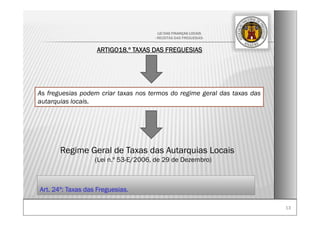 1313
LEI DAS FINANÇAS LOCAIS
- RECEITAS DAS FREGUESIAS-
ARTIGO18.º TAXAS DAS FREGUESIAS
As freguesias podem criar taxas nos termos do regime geral das taxas das
autarquias locais.
Regime Geral de Taxas das Autarquias Locais
(Lei n.º 53-E/2006, de 29 de Dezembro)
Art. 24º: Taxas das Freguesias.
 