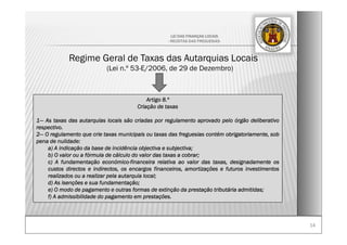 1414
LEI DAS FINANÇAS LOCAIS
- RECEITAS DAS FREGUESIAS-
Regime Geral de Taxas das Autarquias Locais
(Lei n.º 53-E/2006, de 29 de Dezembro)
Artigo 8.º
Criação de taxas
1— As taxas das autarquias locais são criadas por regulamento aprovado pelo órgão deliberativo
respectivo.
2— O regulamento que crie taxas municipais ou taxas das freguesias contém obrigatoriamente, sob
pena de nulidade:
a) A indicação da base de incidência objectiva e subjectiva;
b) O valor ou a fórmula de cálculo do valor das taxas a cobrar;
c) A fundamentação económico-financeira relativa ao valor das taxas, designadamente os
custos directos e indirectos, os encargos financeiros, amortizações e futuros investimentos
realizados ou a realizar pela autarquia local;
d) As isenções e sua fundamentação;
e) O modo de pagamento e outras formas de extinção da prestação tributária admitidas;
f) A admissibilidade do pagamento em prestações.
 