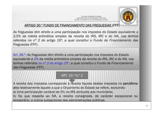 1515
LEI DAS FINANÇAS LOCAIS
-REPARTIÇÃO DE RECURSOS PÚBLICOS
ENTRE O ESTADO E AS AUTARQUIAS LOCAIS-
ARTIGO 30.º FUNDO DE FINANCIAMENTO DAS FREGUESIAS (FFF)
As freguesias têm direito a uma participação nos impostos do Estado equivalente a
2,5% da média aritmética simples da receita do IRS, IRC e do IVA, nos termos
referidos no nº 2 do artigo 19º, a qual constitui o Fundo de Financiamento das
Freguesias (FFF).
ART. 19.º N.º 2
A receita dos impostos corresponde à receita líquida destes impostos no penúltimo
ano relativamente àquele a que o Orçamento do Estado se refere, excluindo:
a) Uma participação variável de 5% no IRS atribuída aos municípios;
b) No que respeita ao IVA, a receita consignada, de carácter excepcional ou
temporário, a outros subsectores das administrações públicas.
Art. 36.º: As freguesias têm direito a uma participação nos impostos do Estado
equivalente a 2% da média aritmética simples da receita do IRS, IRC e do IVA, nos
termos referidos no nº 2 do artigo 25º, a qual constitui o Fundo de Financiamento
das Freguesias (FFF).
 