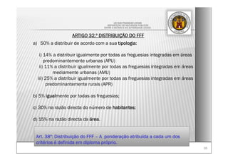 1616
LEI DAS FINANÇAS LOCAIS
-REPARTIÇÃO DE RECURSOS PÚBLICOS
ENTRE O ESTADO E AS AUTARQUIAS LOCAIS-
ARTIGO 32.º DISTRIBUIÇÃO DO FFF
a) 50% a distribuir de acordo com a sua tipologia:
i) 14% a distribuir igualmente por todas as freguesias integradas em áreas
predominantemente urbanas (APU)
ii) 11% a distribuir igualmente por todas as freguesias integradas em áreas
mediamente urbanas (AMU)
iii) 25% a distribuir igualmente por todas as freguesias integradas em áreas
predominantemente rurais (APR)
b) 5% igualmente por todas as freguesias;
c) 30% na razão directa do número de habitantes;
d) 15% na razão directa da área.
Art. 38º: Distribuição do FFF – A ponderação atribuída a cada um dos
critérios é definida em diploma próprio.
 