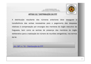1717
LEI DAS FINANÇAS LOCAIS
-REPARTIÇÃO DE RECURSOS PÚBLICOS
ENTRE O ESTADO E AS AUTARQUIAS LOCAIS-
ARTIGO 32.º DISTRIBUIÇÃO DO FFF
A distribuição resultante dos números anteriores deve assegurar a
transferência das verbas necessárias para o pagamento das despesas
relativas à compensação por encargos dos membros do órgão executivo da
freguesia, bem como as senhas de presença dos membros do órgão
deliberativo para a realização do número de reuniões obrigatórias, nos termos
da lei.
Art. 38º: n. º 8 - Distribuição do FFF
 