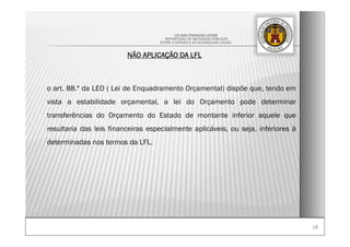 1818
LEI DAS FINANÇAS LOCAIS
-REPARTIÇÃO DE RECURSOS PÚBLICOS
ENTRE O ESTADO E AS AUTARQUIAS LOCAIS-
NÃO APLICAÇÃO DA LFL
o art. 88.º da LEO ( Lei de Enquadramento Orçamental) dispõe que, tendo em
vista a estabilidade orçamental, a lei do Orçamento pode determinar
transferências do Orçamento do Estado de montante inferior aquele que
resultaria das leis financeiras especialmente aplicáveis, ou seja, inferiores à
determinadas nos termos da LFL.
 