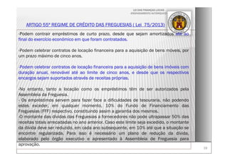 1919
LEI DAS FINANÇAS LOCAIS
-ENDIVIDAMENTO AUTÁRQUICO-
ARTIGO 55º REGIME DE CRÉDITO DAS FREGUESIAS ( Lei 75/2013)
-Podem contrair empréstimos de curto prazo, desde que sejam amortizados até ao
final do exercício económico em que foram contratados.
-Podem celebrar contratos de locação financeira para a aquisição de bens móveis, por
um prazo máximo de cinco anos.
-Podem celebrar contratos de locação financeira para a aquisição de bens imóveis com
duração anual, renovável até ao limite de cinco anos, e desde que os respectivos
encargos sejam suportados através de receitas próprias.
-No entanto, tanto a locação como os empréstimos têm de ser autorizados pela
Assembleia da Freguesia.
- Os empréstimos servem para fazer face a dificuldades de tesouraria, não podendo
estes exceder, em qualquer momento, 10% do Fundo de Financiamento das
Freguesias (FFF) respectivo, constituindo assim a garantia dos mesmos.
-O montante das dívidas das Freguesias a fornecedores não pode ultrapassar 50% das
receitas totais arrecadadas no ano anterior. Caso este limite seja excedido, o montante
da dívida deve ser reduzido, em cada ano subsequente, em 10% até que a situação se
encontre regularizada. Para isso é necessário um plano de redução da dívida,
elaborado pelo órgão executivo e apresentado à Assembleia de Freguesia para
aprovação.
 