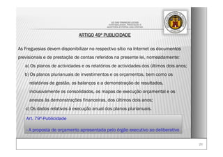 2020
LEI DAS FINANÇAS LOCAIS
-CONTABILIDADE, PRESTAÇÃO E
-AUDITORIA EXTERNA DAS CONTAS-
ARTIGO 49º PUBLICIDADE
As Freguesias devem disponibilizar no respectivo sítio na Internet os documentos
previsionais e de prestação de contas referidos na presente lei, nomeadamente:
a) Os planos de actividades e os relatórios de actividades dos últimos dois anos;
b) Os planos plurianuais de investimentos e os orçamentos, bem como os
relatórios de gestão, os balanços e a demonstração de resultados,
inclusivamente os consolidados, os mapas de execução orçamental e os
anexos às demonstrações financeiras, dos últimos dois anos;
c) Os dados relativos à execução anual dos planos plurianuais.
Art. 79º-Publicidade
- A proposta de orçamento apresentada pelo órgão executivo ao deliberativo
 