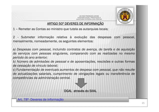 2121
LEI DAS FINANÇAS LOCAIS
-CONTABILIDADE, PRESTAÇÃO E
-AUDITORIA EXTERNA DAS CONTAS-
ARTIGO 50º DEVERES DE INFORMAÇÃO
1 – Remeter as Contas ao ministro que tutela as autarquias locais;
2 - Submeter informação relativa à evolução das despesas com pessoal,
mensalmente, nomeadamente, os seguintes elementos:
a) Despesas com pessoal, incluindo contratos de avença, de tarefa e de aquisição
de serviços com pessoas singulares, comparando com as realizadas no mesmo
período do ano anterior;
b) Número de admissões de pessoal e de aposentações, rescisões e outras formas
de cessação de vínculo laboral;
c) Fundamentação de eventuais aumentos de despesa com pessoal, que não resulte
de actualizações salariais, cumprimento de obrigações legais ou transferência de
competências da administração central.
DGAL através do SIIAL
Art. 78º- Deveres de informação
 
