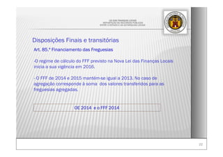 2222
OE 2014 e o FFF 2014
LEI DAS FINANÇAS LOCAIS
-REPARTIÇÃO DE RECURSOS PÚBLICOS
ENTRE O ESTADO E AS AUTARQUIAS LOCAIS-
Disposições Finais e transitórias
Art. 85.º Financiamento das Freguesias
-O regime de cálculo do FFF previsto na Nova Lei das Finanças Locais
inicia a sua vigência em 2016.
- O FFF de 2014 e 2015 mantém-se igual a 2013. No caso de
agregação corresponde à soma dos valores transferidos para as
freguesias agregadas.
 