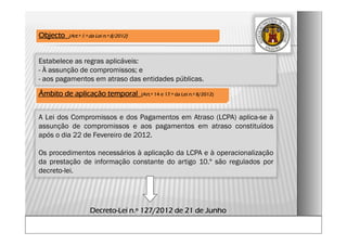 A Lei dos Compromissos e dos Pagamentos em Atraso (LCPA) aplica-se à
assunção de compromissos e aos pagamentos em atraso constituídos
após o dia 22 de Fevereiro de 2012.
Os procedimentos necessários à aplicação da LCPA e à operacionalização
da prestação de informação constante do artigo 10.º são regulados por
decreto-lei.
Âmbito de aplicação temporal (Art.º 14 e 17.º da Lei n.º 8/2012)
Decreto-Lei n.º 127/2012 de 21 de Junho
Objecto (Art.º 1.º da Lei n.º 8/2012)
Estabelece as regras aplicáveis:
- À assunção de compromissos; e
- aos pagamentos em atraso das entidades públicas.
 
