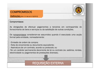 Compromissos:
As obrigações de efectuar pagamentos a terceiros em contrapartida do
fornecimento de bens e serviços ou da satisfação de outras condições.
Os compromissos consideram-se assumidos quando é executada uma acção
formal pela entidade, nomeadamente:
- Emissão de ordem de compra;
- Nota de encomenda ou documento equivalente;
- Assinatura de um contrato, acordo ou protocolo; ou
-Ter um carácter permanente decorrente de lei ou contrato (ex. salários, rendas,
electricidade ou pagamentos de prestações diversas).
COMPROMISSOS
Definições (Art.º 3.º da Lei n.º 8/2012)
REQUISIÇÃO EXTERNA
 