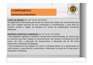 FUNDO DE MANEIO (art. 10.º do DL 127/2012)
Os pagamentos efectuados pelo fundo de maneio são objecto de compromisso pelo
seu valor integral aquando da sua constituição e reconstituição, a qual deve ter
carácter mensal e registo da despesa em rubrica de classificação económica
adequada.
DESPESAS URGENTES E INADIÁVEIS (art. 9.º do DL 127/2012)
- Nas despesas urgentes e inadiáveis, devidamente fundamentadas, do mesmo tipo
ou natureza cujo valor, isolada ou conjuntamente, não exceda o montante de 5.000
euros, por mês, a assunção do compromisso é efectuada até às 48 horas
posteriores à realização da despesa.
- Nas situações em que estejam em causa o interesse público ou a preservação da
vida humana, a assunção do compromisso é efectuada no prazo de 10 dias após a
realização da despesa.
COMPROMISSOS
Assunção de compromissos
LCPA
 