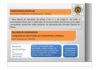 - Para efeitos de aplicação da alínea c) do n.º 1 do artigo 6.º da LCPA, a
autorização prévia para a assunção de compromissos plurianuais pelo órgão
competente poderá ser dada aquando da aprovação das Grandes Opções do
Plano.
Compromissos plurianuais
(Art.º 6.º da Lei n.º 8/2012; Art. 12.º do Decreto-Lei n.º 127/2012)
Assunção de compromissos
Compromissos decorrentes de fornecimentos contínuos
(Art. 8.º do Decreto-Lei n.º 127/2012)
 
