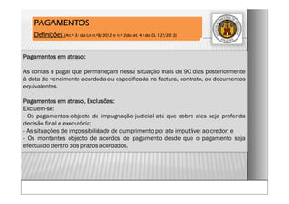Pagamentos em atraso:
As contas a pagar que permaneçam nessa situação mais de 90 dias posteriormente
à data de vencimento acordada ou especificada na factura, contrato, ou documentos
equivalentes.
Pagamentos em atraso, Exclusões:
Excluem-se:
- Os pagamentos objecto de impugnação judicial até que sobre eles seja proferida
decisão final e executória;
- As situações de impossibilidade de cumprimento por ato imputável ao credor; e
- Os montantes objecto de acordos de pagamento desde que o pagamento seja
efectuado dentro dos prazos acordados.
PAGAMENTOS
Definições (Art.º 3.º da Lei n.º 8/2012 e n.º 2 do art. 4.º do DL 127/2012)
 