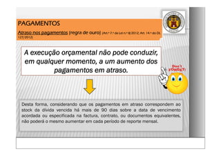 A execução orçamental não pode conduzir,
em qualquer momento, a um aumento dos
pagamentos em atraso.
PAGAMENTOS
Atraso nos pagamentos (regra de ouro) (Art.º 7.º da Lei n.º 8/2012; Art. 14.º do DL
127/2012)
Desta forma, considerando que os pagamentos em atraso correspondem ao
stock da dívida vencida há mais de 90 dias sobre a data de vencimento
acordada ou especificada na factura, contrato, ou documentos equivalentes,
não poderá o mesmo aumentar em cada período de reporte mensal.
 