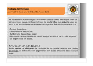 As entidades da Administração Local devem fornecer toda a informação sobre os
compromissos e pagamentos em atraso. Até ao dia 10 do mês seguinte a que se
reporta, as autarquias locais procedem ao registo no SIIAL da informação sobre:
- Fundos disponíveis;
- Compromissos assumidos;
- Saldo inicial das contas a pagar;
- Movimento mensal e saldo das contas a pagar a transitar para o mês seguinte;
- Os pagamentos em atraso.
N.º 4.º do art.º 16.º do DL 127/2012:
Estão isentas da obrigação da remissão da informação relativa aos fundos
disponíveis as entidades sem pagamentos em atraso enquanto esta situação
durar.
Prestação de Informação
Art.º 64.º e 69.º do Decreto-Lei n.º 32/2012, de 13 de Fevereiro (DLEO)
 