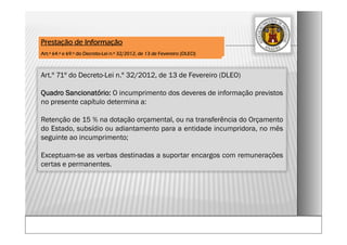 Art.º 71º do Decreto-Lei n.º 32/2012, de 13 de Fevereiro (DLEO)
Quadro Sancionatório: O incumprimento dos deveres de informação previstos
no presente capítulo determina a:
Retenção de 15 % na dotação orçamental, ou na transferência do Orçamento
do Estado, subsídio ou adiantamento para a entidade incumpridora, no mês
seguinte ao incumprimento;
Exceptuam-se as verbas destinadas a suportar encargos com remunerações
certas e permanentes.
Prestação de Informação
Art.º 64.º e 69.º do Decreto-Lei n.º 32/2012, de 13 de Fevereiro (DLEO)
 