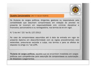 Os titulares de cargos políticos, dirigentes, gestores ou responsáveis pela
contabilidade que assumam compromissos em violação do previsto na
presente lei incorrem em responsabilidade civil, criminal, disciplinar e
financeira, sancionatória e ou reintegratória, nos termos da lei em vigor.
N.º 3 do Art.º 23.º do DL 127/2012:
No caso de compromissos assumidos até à data da entrada em vigor do
presente diploma em desconformidade com as regras procedimentais nele
estatuídas, presume-se excluída a culpa, nos termos e para os efeitos do
disposto no artigo 11.º da LCPA.
Quadro Sancionatório (Art.º 11.º da Lei n.º 8/2012)
Titulares de cargos políticos, aqueles que se encontram investidos em cargos
políticos com competências para assunção de compromissos ou autorização
de despesas e pagamentos;
 