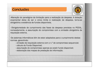 -Alteração do paradigma da limitação para a realização da despesa. A dotação
orçamental deixa de ser o único limite à realização da despesa, torna-se
obrigatória a existência de fundos disponíveis.
- Obrigatoriedade de cumprimento das fases da despesa previstas no POCAL,
nomeadamente, a assumpção do compromisso com a emissão obrigatória da
requisição externa.
-Os sistemas informáticos têm de estar adaptados para o cumprimento destas
normas, garantindo:
- emissão da requisição externa com o n.º de compromisso sequencial;
- cálculo do Fundo Disponível;
- assumpção do compromisso apenas se existir fundo disponível;
- elaboração dos mapas de prestação de informação.
Conclusões
 