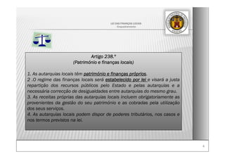 44
LEI DAS FINANÇAS LOCAIS
- Enquadramento-
Artigo 238.º
(Património e finanças locais)
1. As autarquias locais têm património e finanças próprios.
2 .O regime das finanças locais será estabelecido por lei e visará a justa
repartição dos recursos públicos pelo Estado e pelas autarquias e a
necessária correcção de desigualdades entre autarquias do mesmo grau.
3. As receitas próprias das autarquias locais incluem obrigatoriamente as
provenientes da gestão do seu património e as cobradas pela utilização
dos seus serviços.
4. As autarquias locais podem dispor de poderes tributários, nos casos e
nos termos previstos na lei.
 