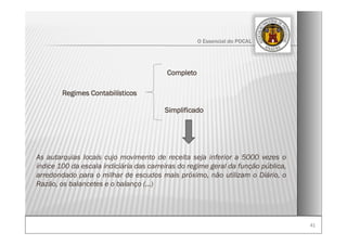 4141
O Essencial do POCAL
Regimes Contabilísticos
As autarquias locais cujo movimento de receita seja inferior a 5000 vezes o
índice 100 da escala indiciária das carreiras do regime geral da função pública,
arredondado para o milhar de escudos mais próximo, não utilizam o Diário, o
Razão, os balancetes e o balanço (…)
Completo
Simplificado
 