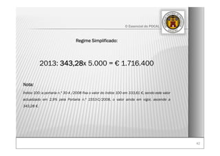 4242
O Essencial do POCAL
Regime Simplificado:
2013: 343,28x 5.000 = € 1.716.400
Nota:
Índice 100: a portaria n.º 30-A /2008 fixa o valor do índice 100 em 333,61 €, sendo este valor
actualizado em 2,9% pela Portaria n.º 1553-C/2008, o valor ainda em vigor, ascende a
343,28 €.
 