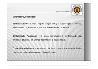 4343
O Essencial do POCAL
Sistemas de Contabilidade
Contabilidade Orçamental – regista o orçamento por classificação económica,
modificações orçamentais, a execução da despesa e da receita.
Contabilidade Patrimonial – é muito semelhante à contabilidade das
empresas privadas, em termos de estrutura e mapas finais.
Contabilidade de Custos – tem como objectivo o tratamento e informação dos
custos das tarifas, dos serviços e das actividades.
 