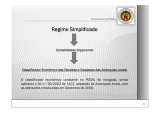 4444
O Essencial do POCAL
Regime Simplificado
Contabilidade Orçamental
Classificador Económico das Receitas e Despesas das Autarquias Locais
O classificador económico constante no POCAL foi revogado, sendo
aplicável o DL n.º 26/2002 de 14/2, adaptado às Autarquias locais, com
as alterações introduzidas em Dezembro de 2009.
 