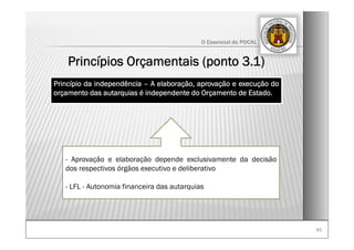 4545
O Essencial do POCAL
Princípio da independência – A elaboração, aprovação e execução do
orçamento das autarquias é independente do Orçamento de Estado.
- Aprovação e elaboração depende exclusivamente da decisão
dos respectivos órgãos executivo e deliberativo
- LFL - Autonomia financeira das autarquias
Princípios Orçamentais (ponto 3.1)
 