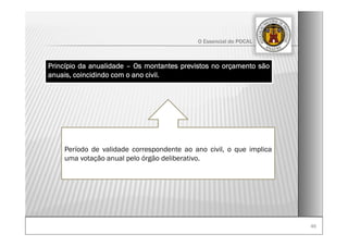 4646
O Essencial do POCAL
Período de validade correspondente ao ano civil, o que implica
uma votação anual pelo órgão deliberativo.
Princípio da anualidade – Os montantes previstos no orçamento são
anuais, coincidindo com o ano civil.
 